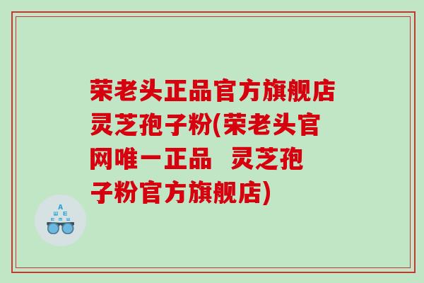 荣老头正品官方旗舰店灵芝孢子粉(荣老头官网唯一正品  灵芝孢子粉官方旗舰店)