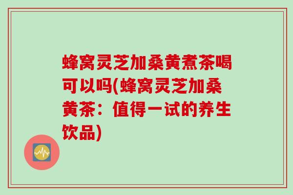 蜂窝灵芝加桑黄煮茶喝可以吗(蜂窝灵芝加桑黄茶：值得一试的养生饮品)