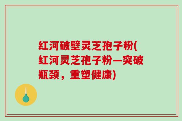 红河破壁灵芝孢子粉(红河灵芝孢子粉—突破瓶颈，重塑健康)