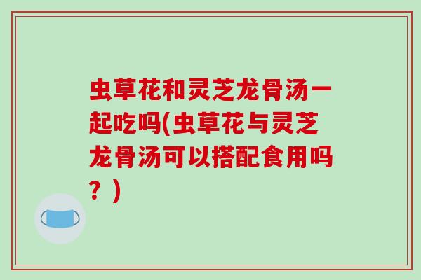 虫草花和灵芝龙骨汤一起吃吗(虫草花与灵芝龙骨汤可以搭配食用吗？)