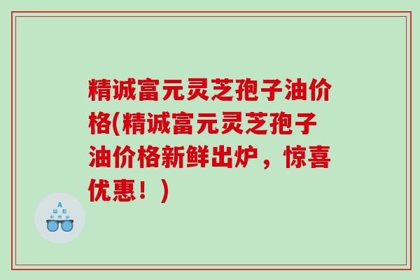精诚富元灵芝孢子油价格(精诚富元灵芝孢子油价格新鲜出炉，惊喜优惠！)
