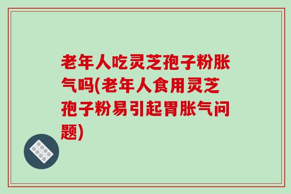 老年人吃灵芝孢子粉胀气吗(老年人食用灵芝孢子粉易引起胃胀气问题)