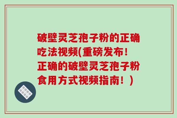 破壁灵芝孢子粉的正确吃法视频(重磅发布！正确的破壁灵芝孢子粉食用方式视频指南！)