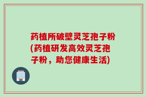 药植所破壁灵芝孢子粉(药植研发高效灵芝孢子粉，助您健康生活)