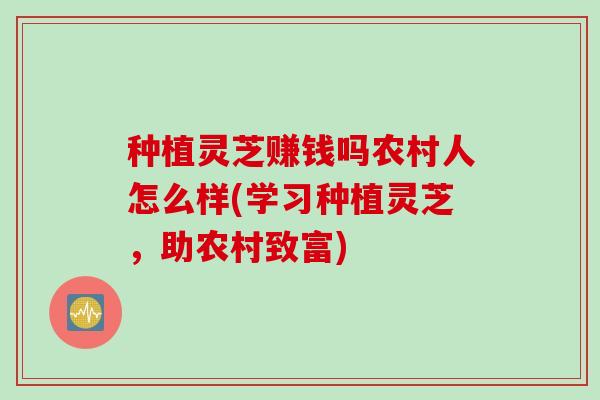种植灵芝赚钱吗农村人怎么样(学习种植灵芝，助农村致富)