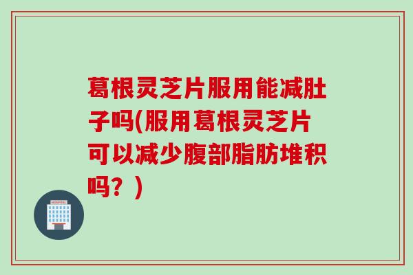 葛根灵芝片服用能减肚子吗(服用葛根灵芝片可以减少腹部脂肪堆积吗？)