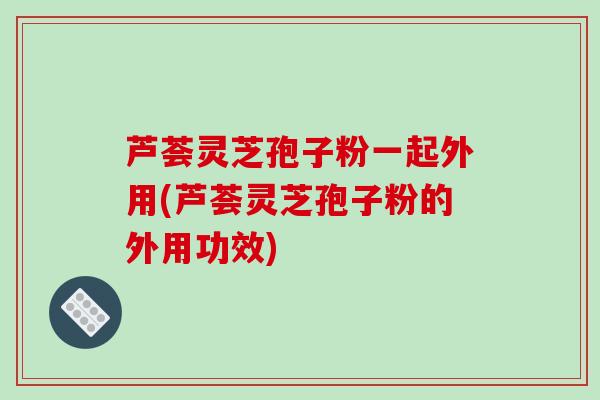 芦荟灵芝孢子粉一起外用(芦荟灵芝孢子粉的外用功效)