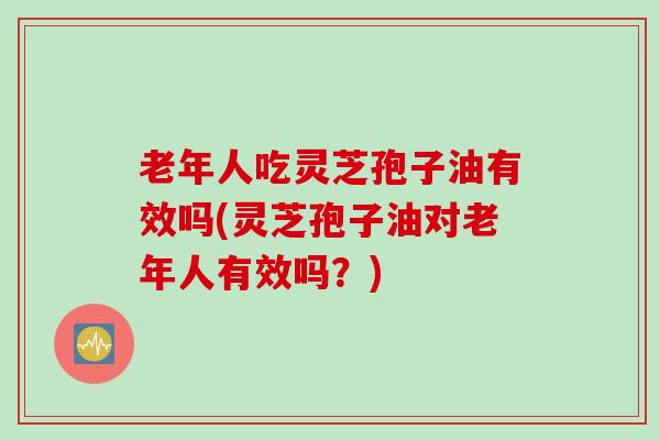 老年人吃灵芝孢子油有效吗(灵芝孢子油对老年人有效吗？)