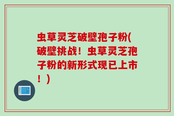 虫草灵芝破壁孢子粉(破壁挑战！虫草灵芝孢子粉的新形式现已上市！)