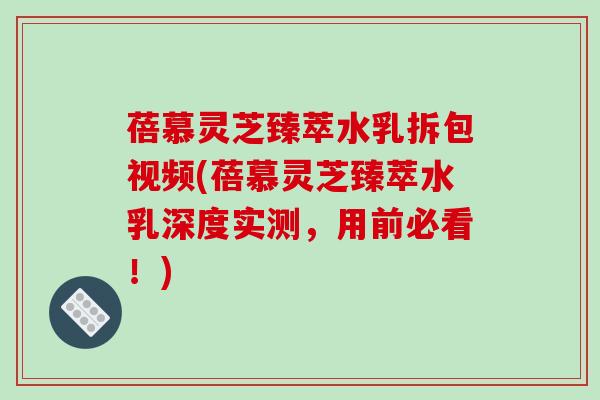 蓓慕灵芝臻萃水乳拆包视频(蓓慕灵芝臻萃水乳深度实测，用前必看！)