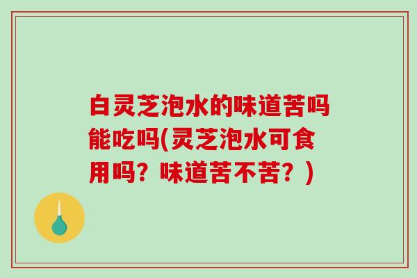 白灵芝泡水的味道苦吗能吃吗(灵芝泡水可食用吗？味道苦不苦？)
