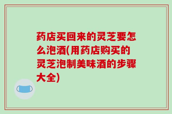 药店买回来的灵芝要怎么泡酒(用药店购买的灵芝泡制美味酒的步骤大全)