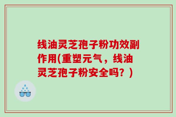 线油灵芝孢子粉功效副作用(重塑元气，线油灵芝孢子粉安全吗？)