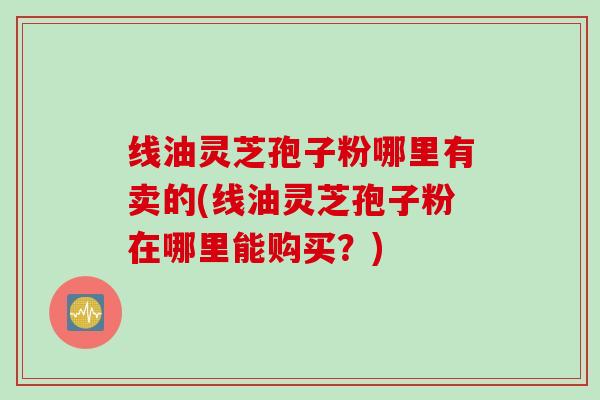 线油灵芝孢子粉哪里有卖的(线油灵芝孢子粉在哪里能购买？)