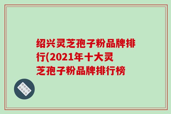 绍兴灵芝孢子粉品牌排行(2021年十大灵芝孢子粉品牌排行榜