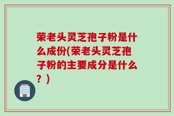 荣老头灵芝孢子粉是什么成份(荣老头灵芝孢子粉的主要成分是什么？)