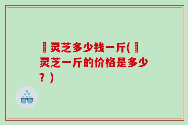 蔵灵芝多少钱一斤(蔵灵芝一斤的价格是多少？)