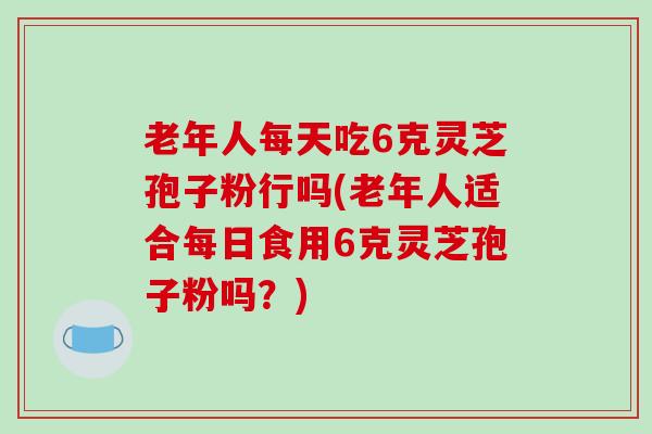 老年人每天吃6克灵芝孢子粉行吗(老年人适合每日食用6克灵芝孢子粉吗？)