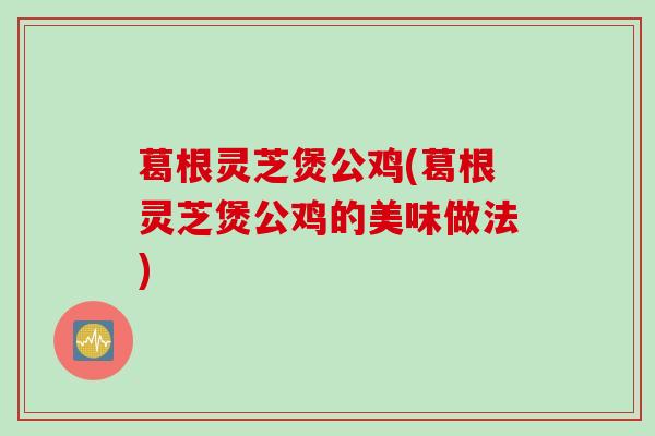 葛根灵芝煲公鸡(葛根灵芝煲公鸡的美味做法) 葛根灵芝煲公鸡(葛根灵芝煲公鸡的美味做法)