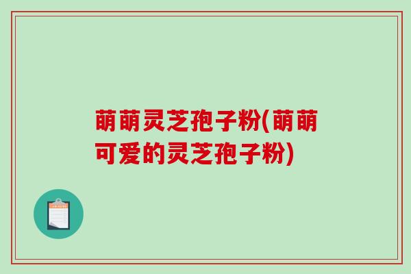 萌萌灵芝孢子粉(萌萌可爱的灵芝孢子粉)