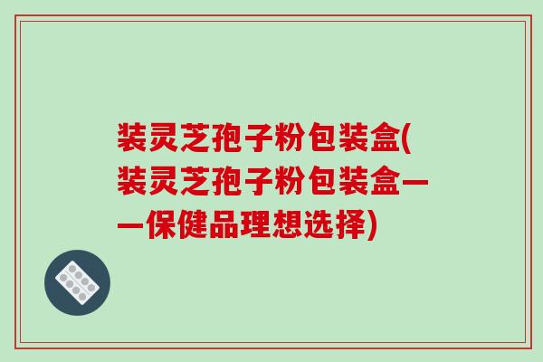 装灵芝孢子粉包装盒(装灵芝孢子粉包装盒——保健品理想选择)