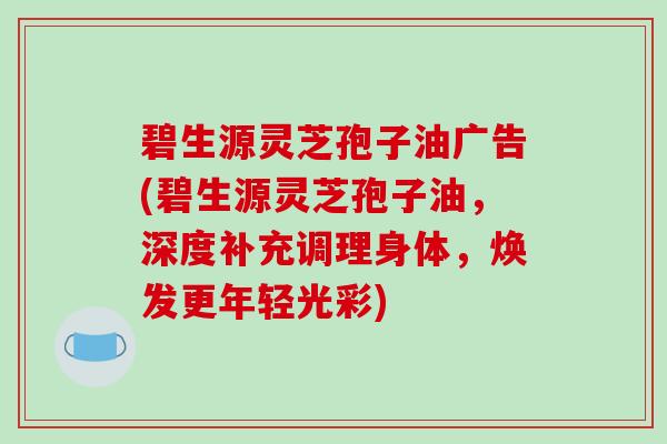 碧生源灵芝孢子油广告(碧生源灵芝孢子油,深度补充调理身体,焕发更年轻光彩) 碧生源灵芝孢子油广告(碧生源灵芝孢子油,深度补充调理身体,焕发更年轻光彩)