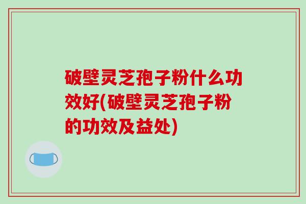 破壁灵芝孢子粉什么功效好(破壁灵芝孢子粉的功效及益处)