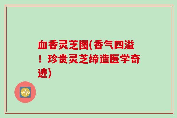 血香灵芝图(香气四溢！珍贵灵芝缔造医学奇迹)
