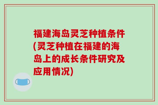 福建海岛灵芝种植条件(灵芝种植在福建的海岛上的成长条件研究及应用情况)