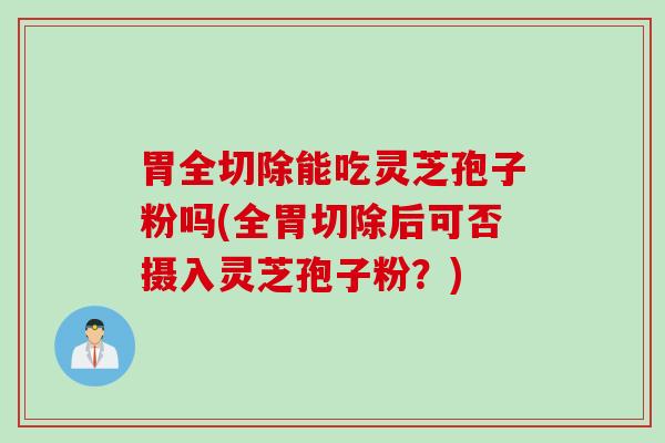 胃全切除能吃灵芝孢子粉吗(全胃切除后可否摄入灵芝孢子粉？)