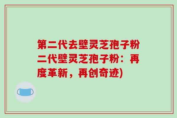 第二代去壁灵芝孢子粉二代壁灵芝孢子粉：再度革新，再创奇迹)