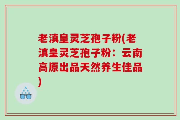 老滇皇灵芝孢子粉(老滇皇灵芝孢子粉：云南高原出品天然养生佳品)