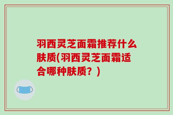 羽西灵芝面霜推荐什么肤质(羽西灵芝面霜适合哪种肤质？)