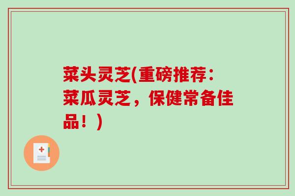 菜头灵芝(重磅推荐：菜瓜灵芝，保健常备佳品！)