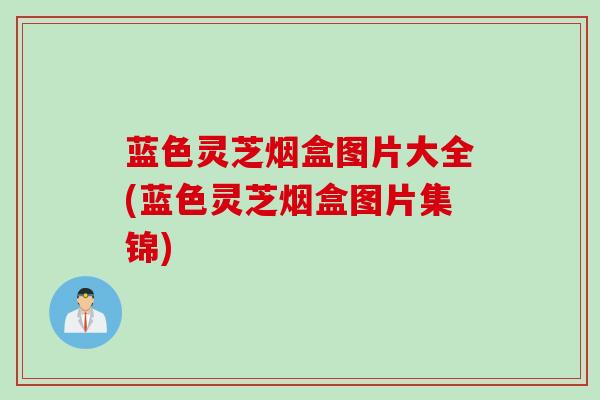 蓝色灵芝烟盒图片大全(蓝色灵芝烟盒图片集锦)