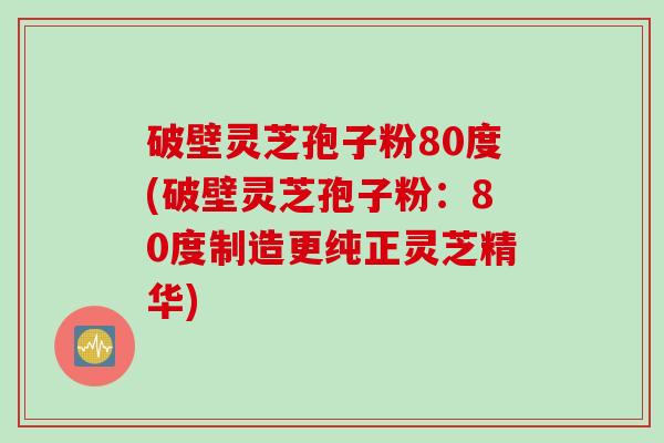 破壁灵芝孢子粉80度(破壁灵芝孢子粉：80度制造更纯正灵芝精华)