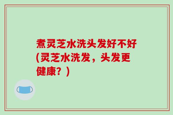 煮灵芝水洗头发好不好(灵芝水洗发，头发更健康？)