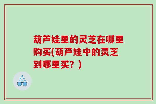 葫芦娃里的灵芝在哪里购买(葫芦娃中的灵芝到哪里买？)