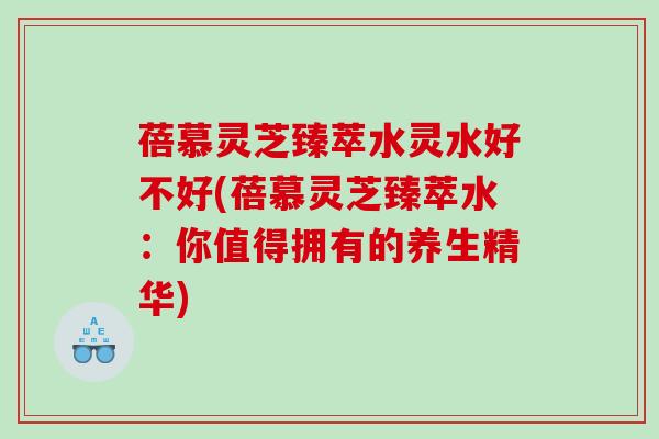 蓓慕灵芝臻萃水灵水好不好(蓓慕灵芝臻萃水：你值得拥有的养生精华)