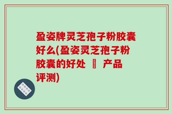 盈姿牌灵芝孢子粉胶囊好么(盈姿灵芝孢子粉胶囊的好处 – 产品评测)