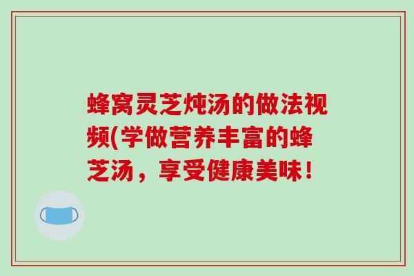 蜂窝灵芝炖汤的做法视频(学做营养丰富的蜂芝汤，享受健康美味！
