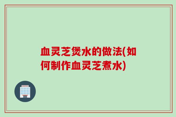 血灵芝煲水的做法(如何制作血灵芝煮水)