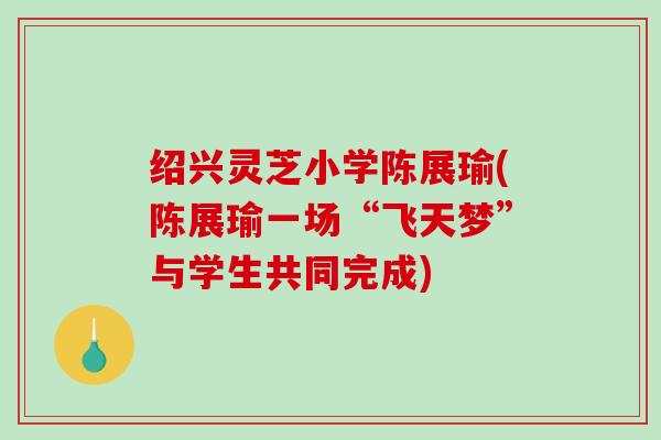 绍兴灵芝小学陈展瑜(陈展瑜一场“飞天梦”与学生共同完成)