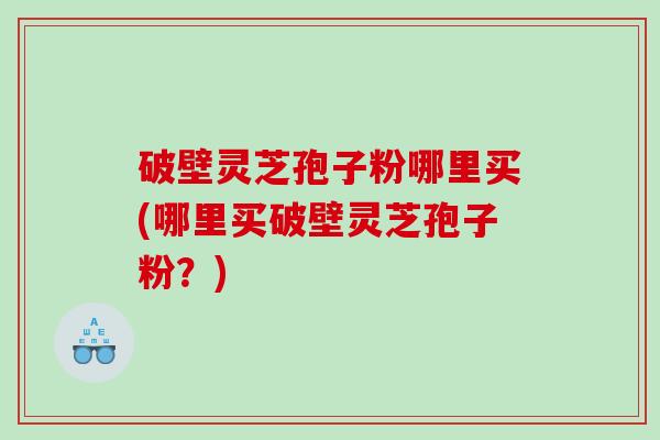 破壁灵芝孢子粉哪里买(哪里买破壁灵芝孢子粉？)