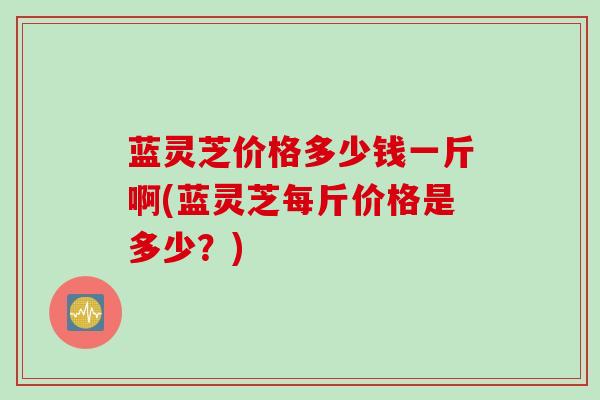 蓝灵芝价格多少钱一斤啊(蓝灵芝每斤价格是多少？)