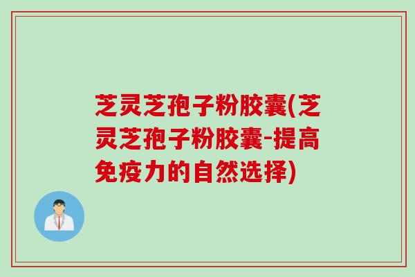 芝灵芝孢子粉胶囊(芝灵芝孢子粉胶囊-提高免疫力的自然选择)