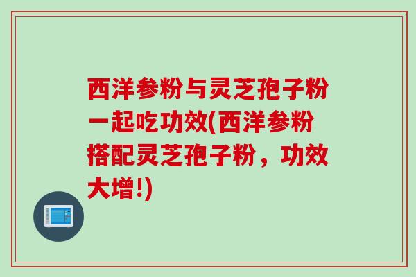 西洋参粉与灵芝孢子粉一起吃功效(西洋参粉搭配灵芝孢子粉，功效大增!)