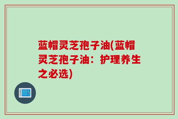 蓝帽灵芝孢子油(蓝帽灵芝孢子油：护理养生之必选)