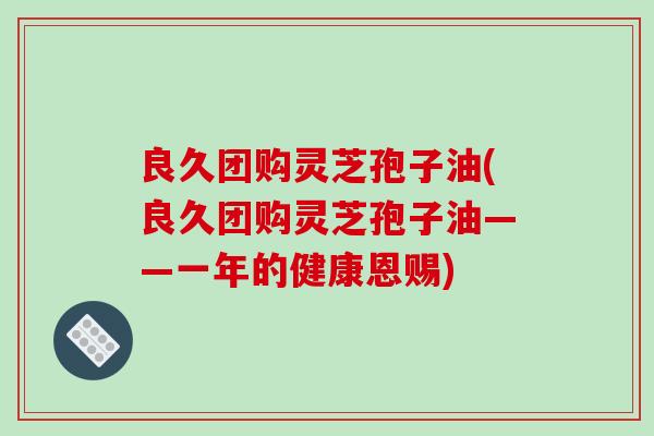 良久团购灵芝孢子油(良久团购灵芝孢子油——一年的健康恩赐)