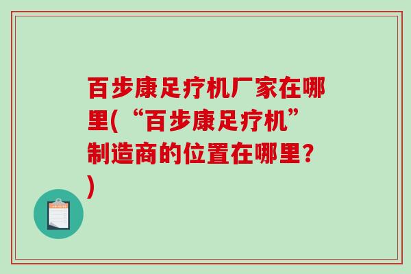 百步康足疗机厂家在哪里(“百步康足疗机”制造商的位置在哪里？)